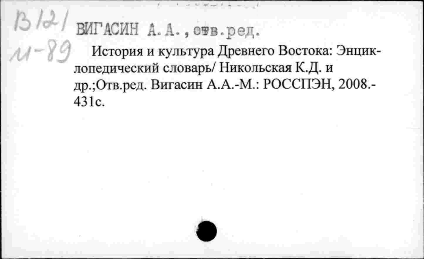 ﻿ВИГ АСИН А. А., отв.ред.
История и культура Древнего Востока: Энциклопедический словарь/ Никольская К.Д. и др.;Отв.ред. Вигасин А.А.-М.: РОССПЭН, 2008.-431с.